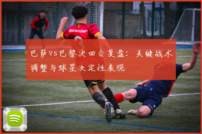 巴萨vs巴黎次回合复盘:关键战术调整与球星决定性表现