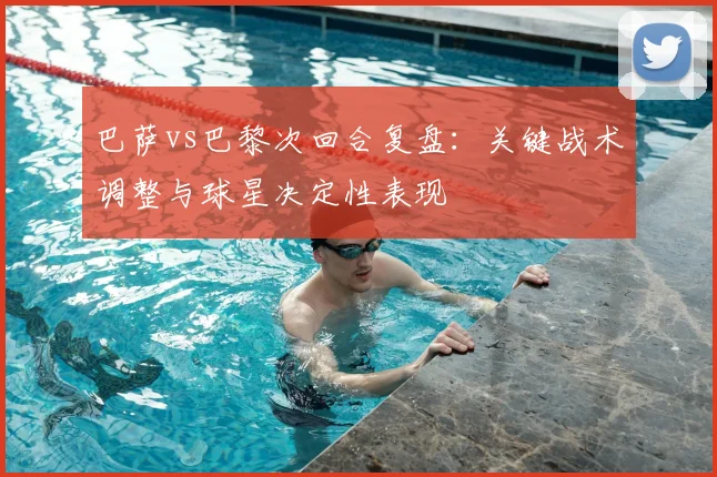 巴萨vs巴黎次回合复盘：关键战术调整与球星决定性表现