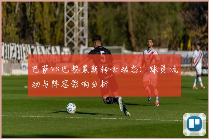 巴萨vs巴黎最新转会动态：球员流动与阵容影响分析