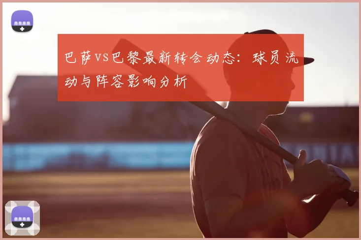 巴萨vs巴黎最新转会动态:球员流动与阵容影响分析